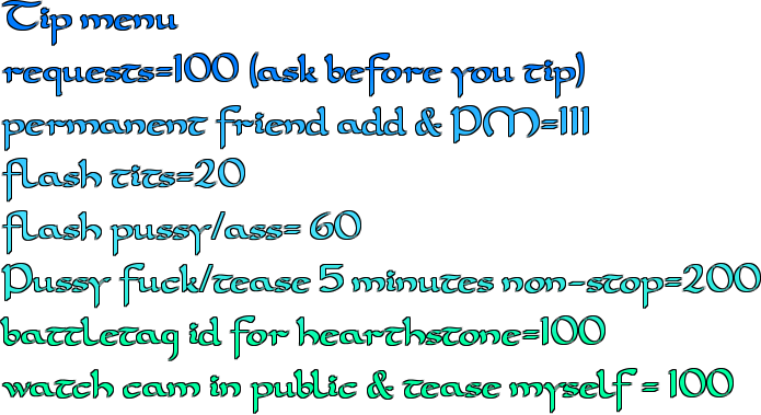 Tip menu requests=100 (ask before you tip) permanent friend add & PM=111 flash tits=20 flash pussy/ass= 60 Pussy fuck/tease 5 minutes non-stop=200 battletag id for hearthstone=100 watch cam in public & tease myself = 100