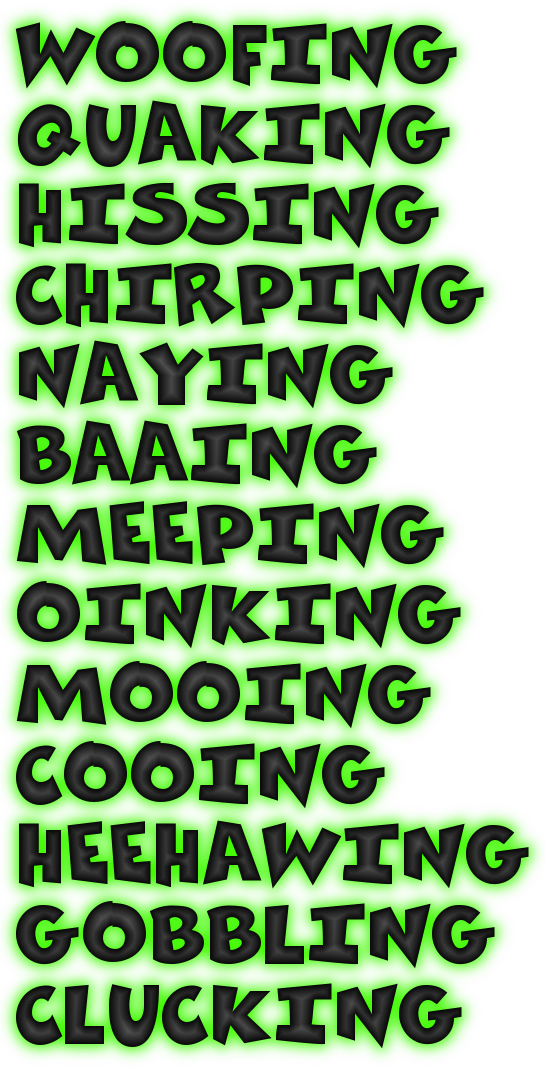 WOOFING<
QUAKING
HISSING
CHIRPING
NAYING
BAAING
MEEPING
OINKING
MOOING
COOING
HEEHAWING
GOBBLING
CLUCKING