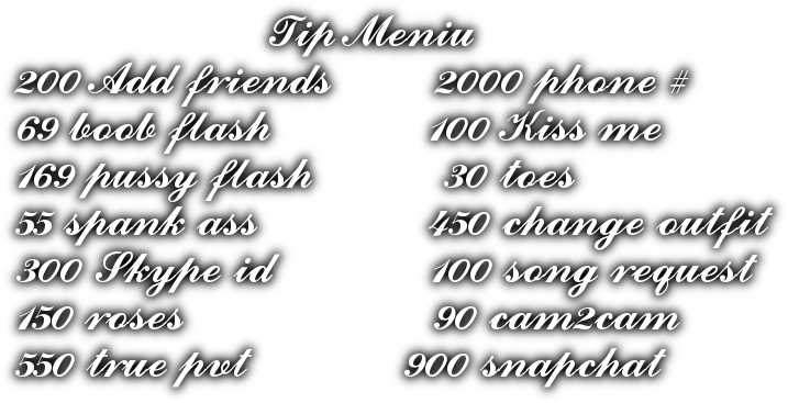 Tip Meniu 200 Add friends        2000 phone # 69 boob flash            100 Kiss me 169 pussy flash          30 toes 55 spank ass             450 change outfit 300 Skype id            100 song request 150 roses                   90 cam2cam 550 true pvt            900 snapchat