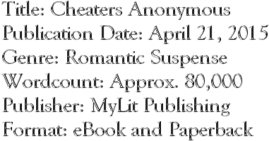 Title: Cheaters Anonymous Publication Date: April 21, 2015 Genre: Romantic Suspense Wordcount: Approx. 80,000 Publisher: MyLit Publishing Format: eBook and Paperback