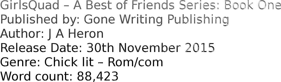 GirlsQuad – A Best of Friends Series: Book One Published by: Gone Writing Publishing Author: J A Heron Release Date: 30th November 2015 Genre: Chick lit – Rom/com Word count: 88,423