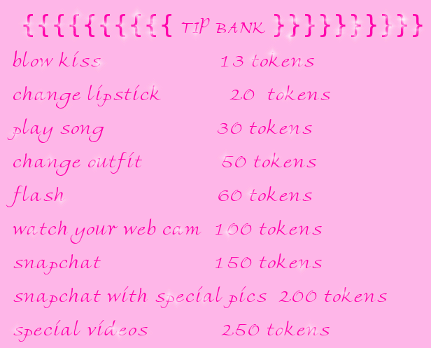 {{{{{{{{{{ TIP BANK }}}}}}}}}} blow kiss                     13 tokens change lipstick            20  tokens play song                    30 tokens change outfit              50 tokens flash                           60 tokens watch your web cam  100 tokens snapchat                    150 tokens snapchat with special pics  200 tokens  special videos             250 tokens