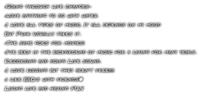 :Going through life changes~<br><br>:love anything to do with water<br><br>:I love all types of music, It all depends on my mood<br><br>But Punk usually takes it. <br><br>:The same goes for movies!<br><br>:I've been in the background of music for a living for many years. <br><br>Recording and doing Live sound. <br><br>:I love kissing but they aren't free!!!!  <br><br>:i like BBQ's with friends