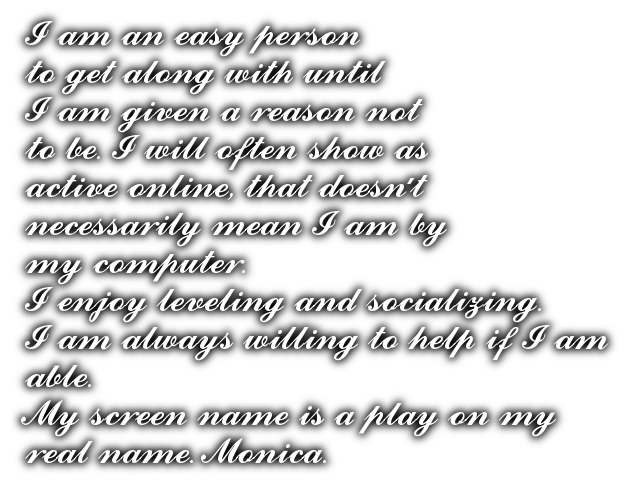 I am an easy person <br>to get along with until<br>I am given a reason not <br>to be. I will often show as<br>active online, that doesn't <br>necessarily mean I am by<br>my computer. <br>I enjoy leveling and socializing.<br>I am always willing to help if I am <br>able. <br>My screen name is a play on my <br>real name. Monica.