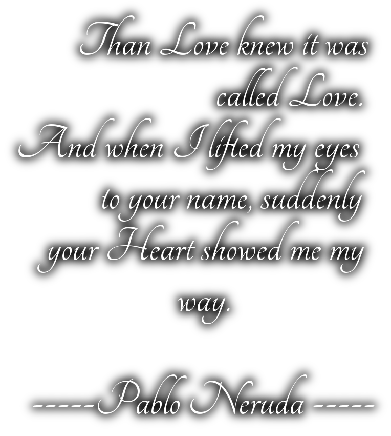            Than Love knew it was                              called Love.   And when I lifted my eyes              to your name, suddenly        your Heart showed me my                        way.     -----Pablo Neruda -----