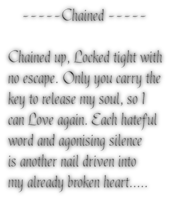     -----Chained -----Chained up, Locked tight withno escape. Only you carry thekey to release my soul, so Ican Love again. Each hatefulword and agonising silenceis another nail driven intomy already broken heart.....
