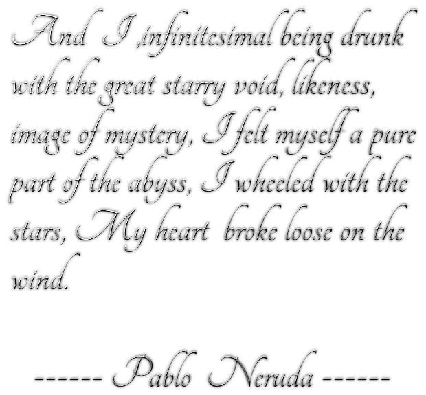 And  I ,infinitesimal being drunkwith the great starry void, likeness,image of mystery, I felt myself a purepart of the abyss, I wheeled with thestars, My heart  broke loose on the wind.   ------ Pablo  Neruda ------
