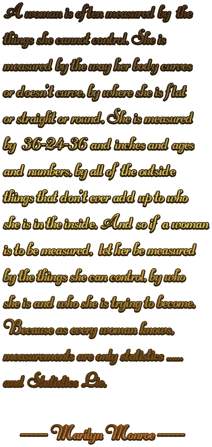 A woman is often measured by  the things she cannot control. She ismeasured by the way her body curvesor doesn't curve, by where she is flator straight or round. She is measured by  36-24-36 and inches and ages and numbers, by all of the outsidethings that don't ever add up to whoshe is in the inside. And so if a woman is to be measured,  let her be measuredby the things she can control, by who she is and who she is trying to become.Because as every woman knows,measurements are only statistics ......and Statistics Lie.     ------ Marilyn Monroe ------