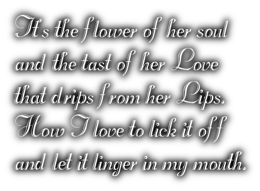 It's the flower of her souland the tast of her Lovethat drips from her Lips.How I love to lick it offand let it linger in my mouth.