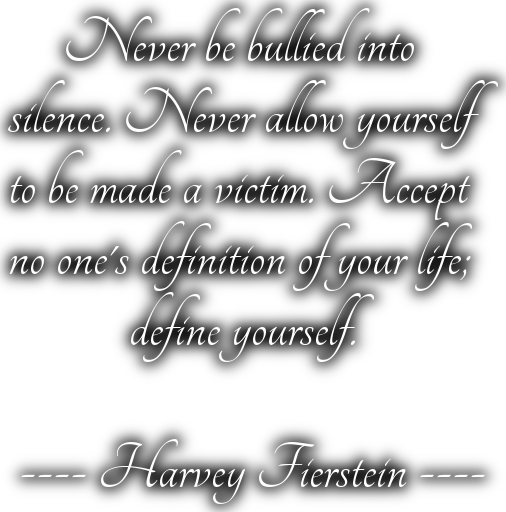      Never be bullied into silence. Never allow yourselfto be made a victim. Acceptno one's definition of your life;           define yourself. ---- Harvey Fierstein ----