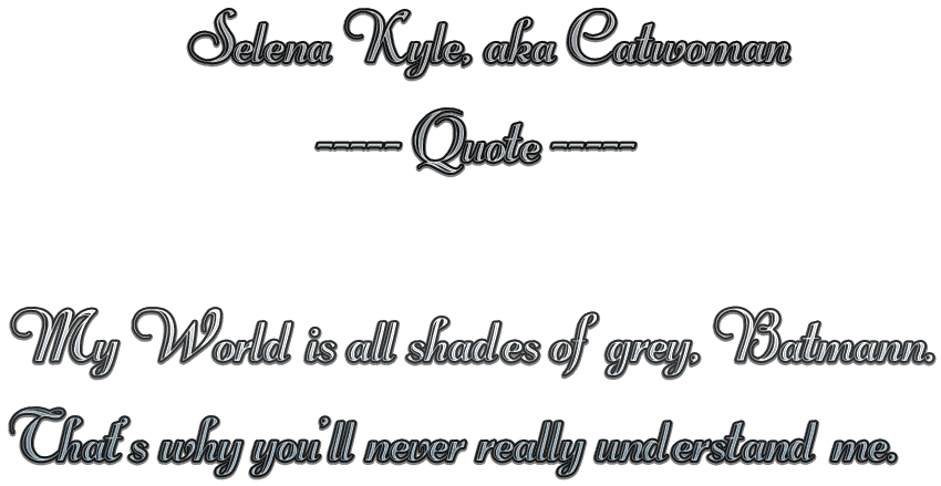                    Selena Kyle, aka Catwoman 
                        ----- Quote -----                 My World is 
all shades of grey, Batmann.That's why you'll never really understand 
me.