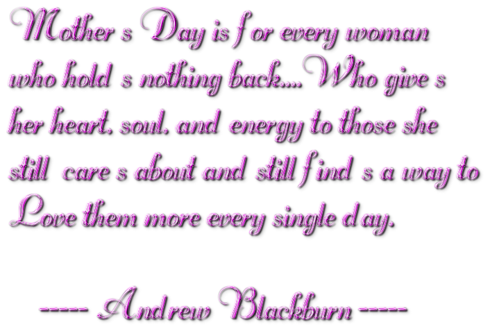 Mother s Day is for every womanwho hold s nothing back....Who give sher heart, soul, and energy to those shestill  care s about and still find s a way to Love them more every single day.    ----- Andrew Blackburn -----